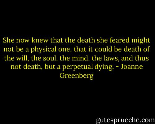 She now knew that the death she feared might not be a physical one, that it could be death of the will, the soul, the mind, the laws, and thus not death, but a perpetual dying. - Joanne Greenberg