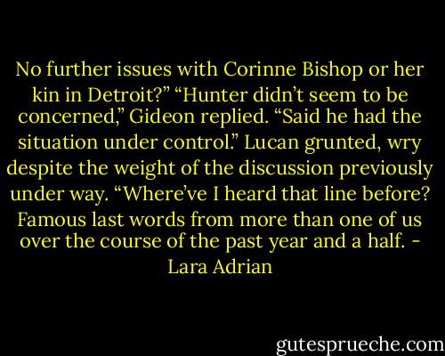 No further issues with Corinne Bishop or her kin in Detroit?”<br />“Hunter didn’t seem to be concerned,” Gideon replied. “Said he had the situation under control.”<br />Lucan grunted, wry despite the weight of the discussion previously under way. “Where’ve I heard that line before? Famous last words from more than one of us over the course of the past year and a half. - Lara Adrian
