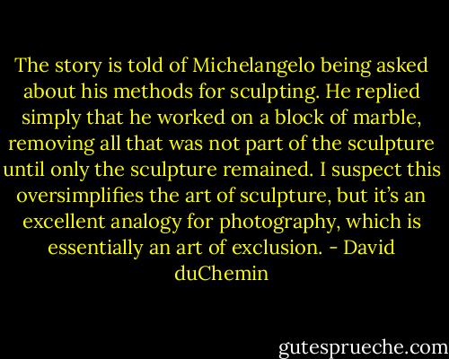 The story is told of Michelangelo being asked about his methods for sculpting.<br />He replied simply that he worked on a block of marble, removing all that was not<br />part of the sculpture until only the sculpture remained. I suspect this oversimplifies<br />the art of sculpture, but it’s an excellent analogy for photography, which is<br />essentially an art of exclusion. - David duChemin