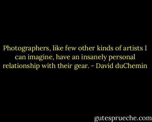 Photographers, like few other kinds of artists I can imagine, have an insanely<br />personal relationship with their gear. - David duChemin
