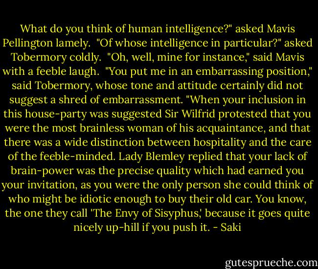 What do you think of human intelligence?" asked Mavis Pellington lamely.<br /><br />"Of whose intelligence in particular?" asked Tobermory coldly.<br /><br />"Oh, well, mine for instance," said Mavis with a feeble laugh.<br /><br />"You put me in an embarrassing position," said Tobermory, whose tone and attitude certainly did not suggest a shred of embarrassment. "When your inclusion in this house-party was suggested Sir Wilfrid protested that you were the most brainless woman of his acquaintance, and that there was a wide distinction between hospitality and the care of the feeble-minded. Lady Blemley replied that your lack of brain-power was the precise quality which had earned you your invitation, as you were the only person she could think of who might be idiotic enough to buy their old car. You know, the one they call 'The Envy of Sisyphus,' because it goes quite nicely up-hill if you push it. - Saki