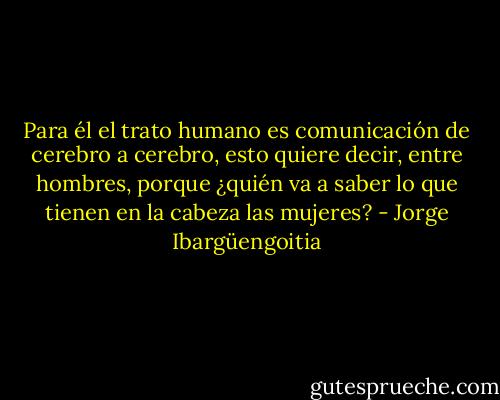 Para él el trato humano es comunicación de cerebro a cerebro, esto quiere decir, entre hombres, porque ¿quién va a saber lo que tienen en la cabeza las mujeres? - Jorge Ibargüengoitia