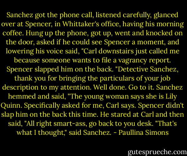 Sanchez got the phone call, listened carefully, glanced over at Spencer, in Whittaker's office, having his morning coffee. Hung up the phone, got up, went and knocked on the door, asked if he could see Spencer a moment, and lowering his voice said, "Carl downstairs just called me because someone wants to file a vagrancy report.<br />Spencer slapped him on the back. "Detective Sanchez, thank you for bringing the particulars of your job description to my attention. Well done. Go to it.<br />Sanchez hemmed and said, "The young woman says she is Lily Quinn. Specifically asked for me, Carl says.<br />Spencer didn't slap him on the back this time. He stared at Carl and then said, "All right smart-ass, go back to you desk.<br />"That's what I thought," said Sanchez. - Paullina Simons