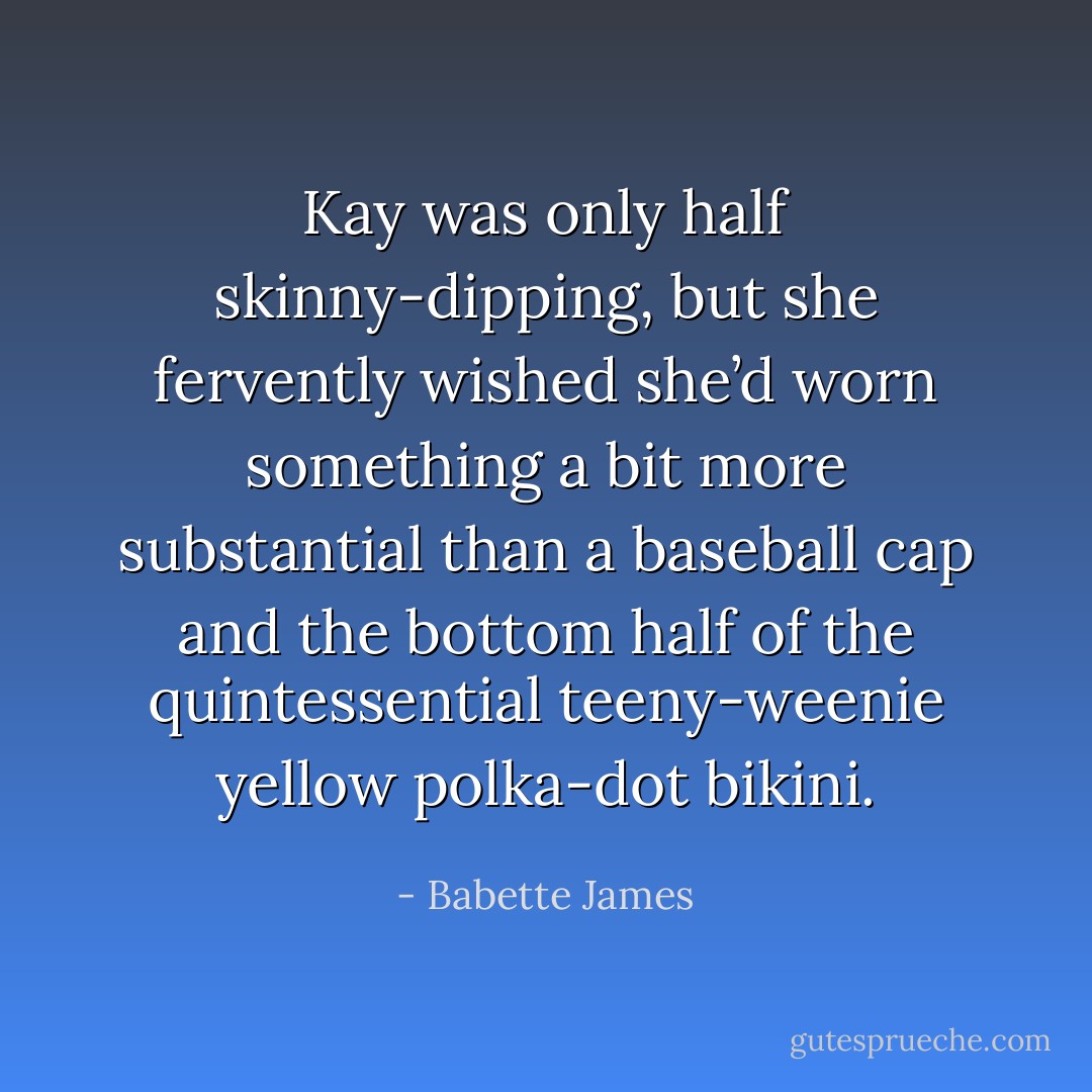 Kay was only half skinny-dipping, but she fervently wished she’d worn something a bit more substantial than a baseball cap and the bottom half of the quintessential teeny-weenie yellow polka-dot bikini. - Babette James