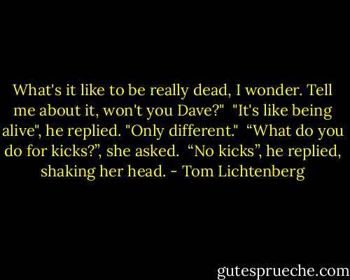 What's it like to be really dead, I wonder. Tell me about it, won't you Dave?"<br /> "It's like being alive", he replied. "Only different."<br /> “What do you do for kicks?”, she asked.<br /> “No kicks”, he replied, shaking her head. - Tom Lichtenberg