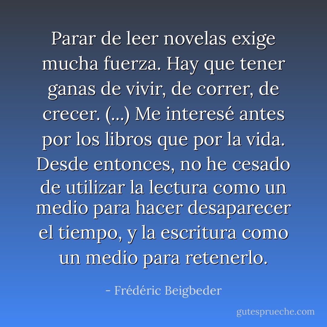 Parar de leer novelas exige mucha fuerza. Hay que tener ganas de vivir, de correr, de crecer. (...) Me interesé antes por los libros que por la vida. Desde entonces, no he cesado de utilizar la lectura como un medio para hacer desaparecer el tiempo, y la escritura como un medio para retenerlo. - Frédéric Beigbeder