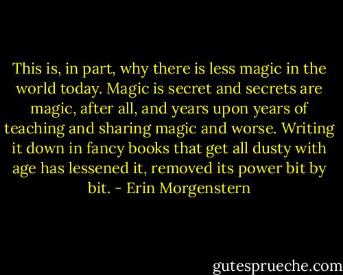 This is, in part, why there is less magic in the world today. Magic is secret and secrets are magic, after all, and years upon years of teaching and sharing magic and worse. Writing it down in fancy books that get all dusty with age has lessened it, removed its power bit by bit. - Erin Morgenstern