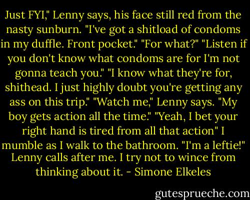 Just FYI," Lenny says, his face still red from the nasty sunburn. "I've got a shitload of condoms in my duffle. Front pocket."<br />"For what?"<br />"Listen if you don't know what condoms are for I'm not gonna teach you."<br />"I know what they're for, shithead. I just highly doubt you're getting any ass on this trip."<br />"Watch me," Lenny says. "My boy gets action all the time."<br />"Yeah, I bet your right hand is tired from all that action" I mumble as I walk to the bathroom. "I'm a leftie!" Lenny calls after me.<br />I try not to wince from thinking about it. - Simone Elkeles
