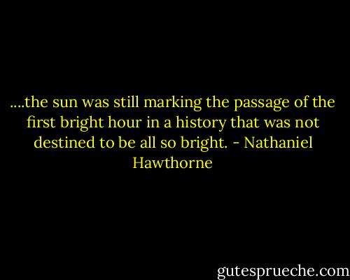 ....the sun was still marking the passage of the first bright hour in a history that was not destined to be all so bright. - Nathaniel Hawthorne