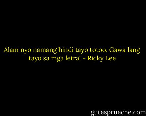 Alam nyo namang hindi tayo totoo. Gawa lang tayo sa mga letra! - Ricky Lee