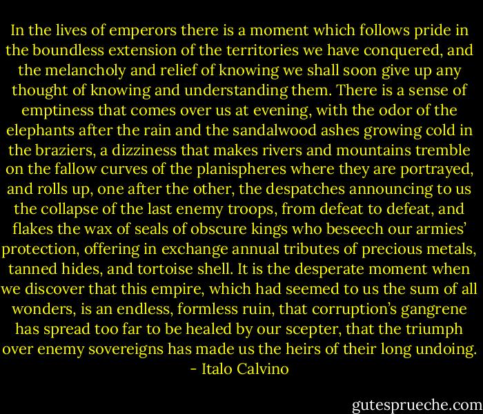 In the lives of emperors there is a moment which follows pride in the boundless extension of the territories we have conquered, and the melancholy and relief of knowing we shall soon give up any thought of knowing and understanding them. There is a sense of emptiness that comes over us at evening, with the odor of the elephants after the rain and the sandalwood ashes growing cold in the braziers, a dizziness that makes rivers and mountains tremble on the fallow curves of the planispheres where they are portrayed, and rolls up, one after the other, the despatches announcing to us the collapse of the last enemy troops, from defeat to defeat, and flakes the wax of seals of obscure kings who beseech our armies’ protection, offering in exchange annual tributes of precious metals, tanned hides, and tortoise shell. It is the desperate moment when we discover that this empire, which had seemed to us the sum of all wonders, is an endless, formless ruin, that corruption’s gangrene has spread too far to be healed by our scepter, that the triumph over enemy sovereigns has made us the heirs of their long undoing. - Italo Calvino