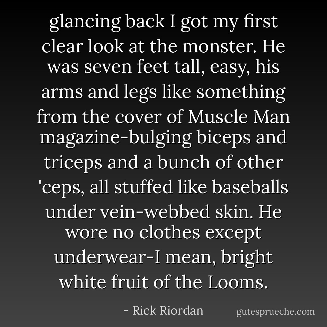 glancing back I got my first clear look at the monster. He was seven feet tall, easy, his arms and legs like something from the cover of Muscle Man magazine-bulging biceps and triceps and a bunch of other 'ceps, all stuffed like baseballs under vein-webbed skin. He wore no clothes except underwear-I mean, bright white fruit of the Looms. - Rick Riordan