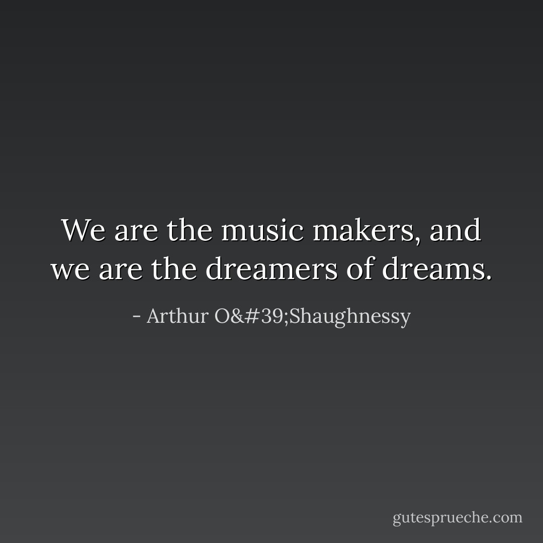 We are the music makers, and we are the dreamers of dreams. - Arthur O'Shaughnessy