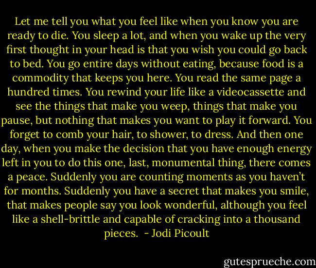 Let me tell you what you feel like when you know you are ready to die.<br />You sleep a lot, and when you wake up the very first thought in your head is that you wish you could go back to bed.<br />You go entire days without eating, because food is a commodity that keeps you here.<br />You read the same page a hundred times.<br />You rewind your life like a videocassette and see the things that make you weep, things that make you pause, but nothing that makes you want to play it forward.<br />You forget to comb your hair, to shower, to dress.<br />And then one day, when you make the decision that you have enough energy left in you to do this one, last, monumental thing, there comes a peace. Suddenly you are counting moments as you haven’t for months. Suddenly you have a secret that makes you smile, that makes people say you look wonderful, although you feel like a shell-brittle and capable of cracking into a thousand pieces.  - Jodi Picoult