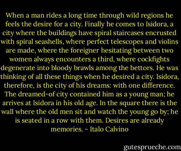 When a man rides a long time through wild regions he feels the desire for a city. Finally he comes to Isidora, a city where the buildings have spiral staircases encrusted with spiral seashells, where perfect telescopes and violins are made, where the foreigner hesitating between two women always encounters a third, where cockfights degenerate into bloody brawls among the bettors. He was thinking of all these things when he desired a city. Isidora, therefore, is the city of his dreams: with one difference. The dreamed-of city contained him as a young man; he arrives at Isidora in his old age. In the square there is the wall where the old men sit and watch the young go by; he is seated in a row with them. Desires are already memories. - Italo Calvino