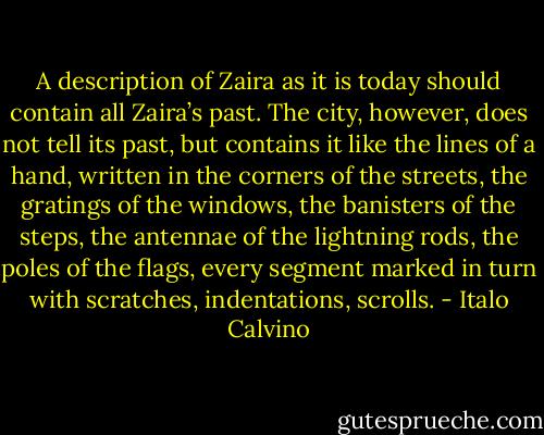 A description of Zaira as it is today should contain all Zaira’s past. The city, however, does not tell its past, but contains it like the lines of a hand, written in the corners of the streets, the gratings of the windows, the banisters of the steps, the antennae of the lightning rods, the poles of the flags, every segment marked in turn with scratches, indentations, scrolls. - Italo Calvino