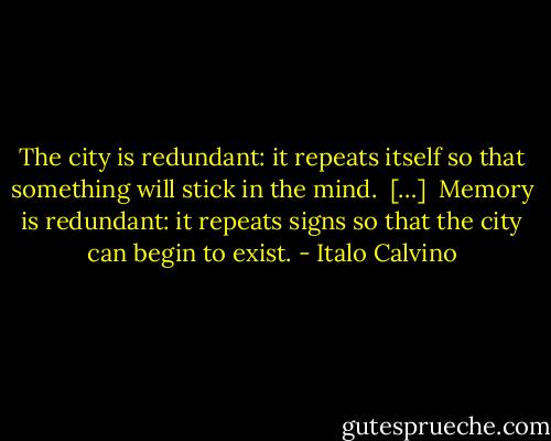 The city is redundant: it repeats itself so that something will stick in the mind.<br /><br />[…]<br /><br />Memory is redundant: it repeats signs so that the city can begin to exist. - Italo Calvino