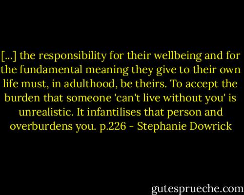 [...] the responsibility for their wellbeing and for the fundamental meaning they give to their own life must, in adulthood, be theirs. To accept the burden that someone 'can't live without you' is unrealistic. It infantilises that person and overburdens you. p.226 - Stephanie Dowrick