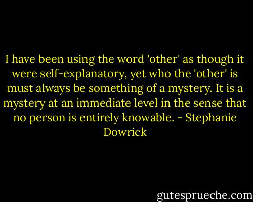 I have been using the word 'other' as though it were self-explanatory, yet who the 'other' is must always be something of a mystery. It is a mystery at an immediate level in the sense that no person is entirely knowable. - Stephanie Dowrick