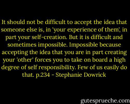 It should not be difficult to accept the idea that someone else is, in 'your experience of them', in part your self-creation. But it is difficult and sometimes impossible. Impossible because accepting the idea that you are in part creating your 'other' forces you to take on board a high degree of self responsibility. Few of us easily do that. p.234 - Stephanie Dowrick