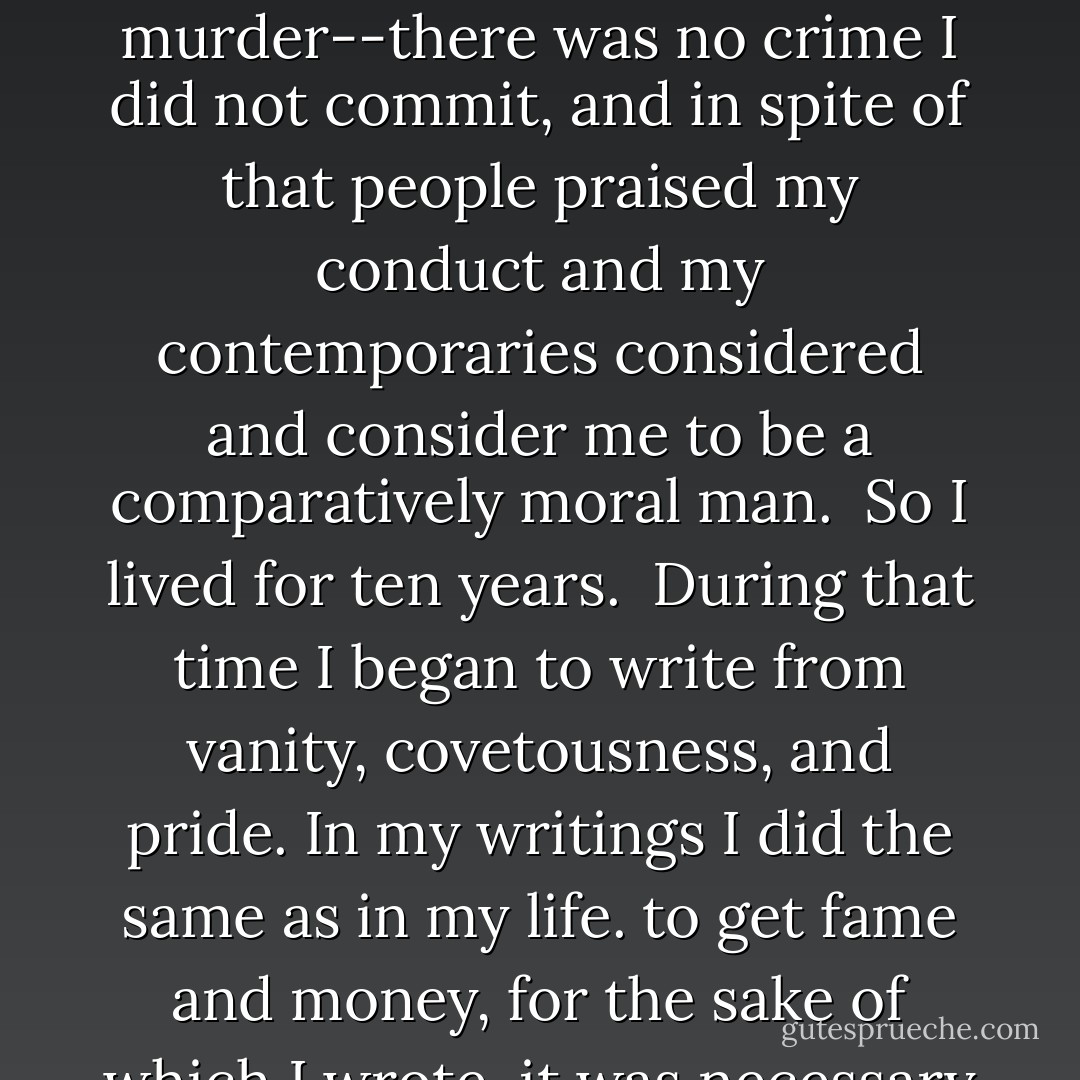I cannot think of those years without horror, loathing and heartache. I killed men in war and challenged men to duels in order to kill them. I lost at cards, consumed the labour of the peasants, sentenced them to punishments, lived loosely, and deceived people. Lying, robbery, adultery of all kinds, drunkenness, violence, murder--there was no crime I did not commit, and in spite of that people praised my conduct and my contemporaries considered and consider me to be a comparatively moral man.<br /><br />So I lived for ten years.<br /><br />During that time I began to write from vanity, covetousness, and pride. In my writings I did the same as in my life. to get fame and money, for the sake of which I wrote, it was necessary to hide the good and to display the evil. and I did so. How often in my writings I contrived to hide under the guise of indifference, or even of banter, those strivings of mine towards goodness which gave meaning to my life! And I succeeded in this and was praised. - Leo Tolstoy
