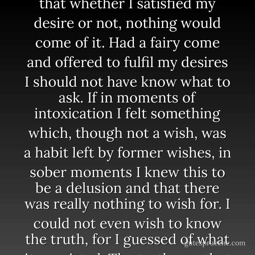 I felt that what I had been standing on had collapsed and that I had nothing left under my feet. What I had lived on no longer existed, and there was nothing left.<br /><br />My life came to a standstill. I could breathe, eat, drink, and sleep, and I could not help doing these things; but there was no life, for there were no wishes the fulfillment of which I could consider reasonable. If I desired anything, I knew in advance that whether I satisfied my desire or not, nothing would come of it. Had a fairy come and offered to fulfil my desires I should not have know what to ask. If in moments of intoxication I felt something which, though not a wish, was a habit left by former wishes, in sober moments I knew this to be a delusion and that there was really nothing to wish for. I could not even wish to know the truth, for I guessed of what it consisted. The truth was that life is meaningless. I had as it were lived, lived, and walked, walked, till I had come to a precipice and saw clearly that there was nothing ahead of me but destruction. It was impossible to stop, impossible to go back, and impossible to close my eyes or avoid seeing that there was nothing ahead but suffering and real death--complete annihilation. - Leo Tolstoy