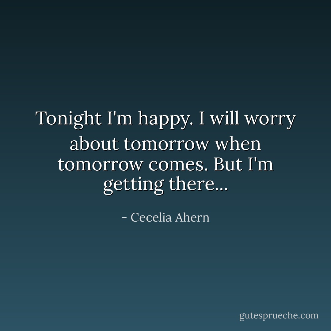 Tonight I'm happy. I will worry about tomorrow when tomorrow comes. But I'm getting there... - Cecelia Ahern