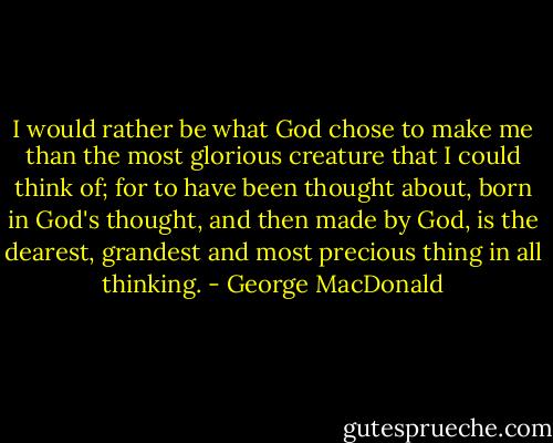 I would rather be what God chose to make me than the most glorious creature that I could think of; for to have been thought about, born in God's thought, and then made by God, is the dearest, grandest and most precious thing in all thinking. - George MacDonald