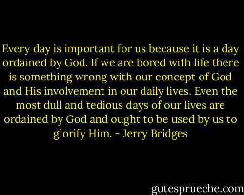Every day is important for us because it is a day ordained by God. If we are bored with life there is something wrong with our concept of God and His involvement in our daily lives. Even the most dull and tedious days of our lives are ordained by God and ought to be used by us to glorify Him. - Jerry Bridges