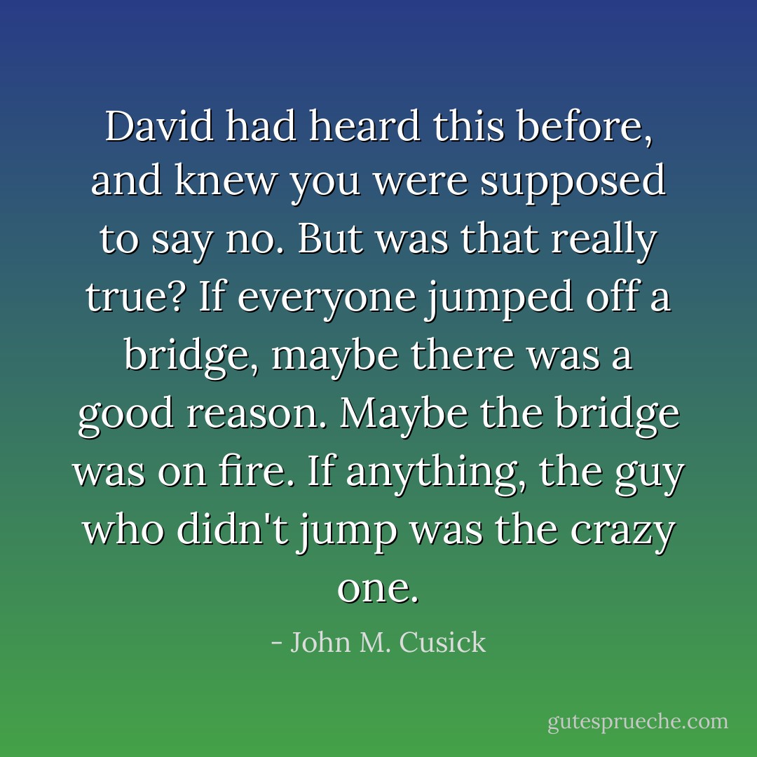 David had heard this before, and knew you were supposed to say no. But was that really true? If everyone jumped off a bridge, maybe there was a good reason. Maybe the bridge was on fire. If anything, the guy who didn't jump was the crazy one. - John M. Cusick