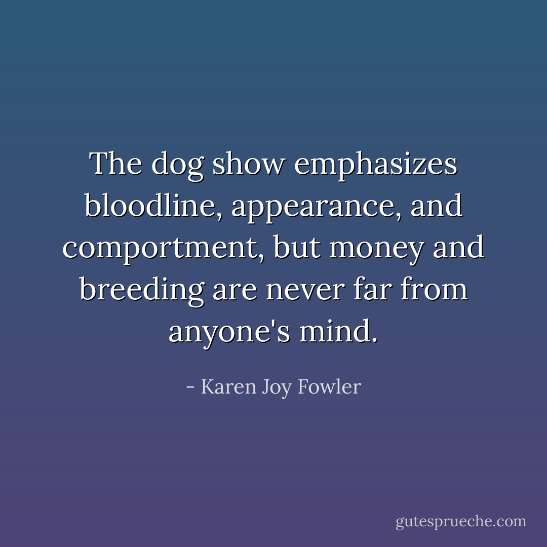 The dog show emphasizes bloodline, appearance, and comportment, but money and breeding are never far from anyone's mind. - Karen Joy Fowler