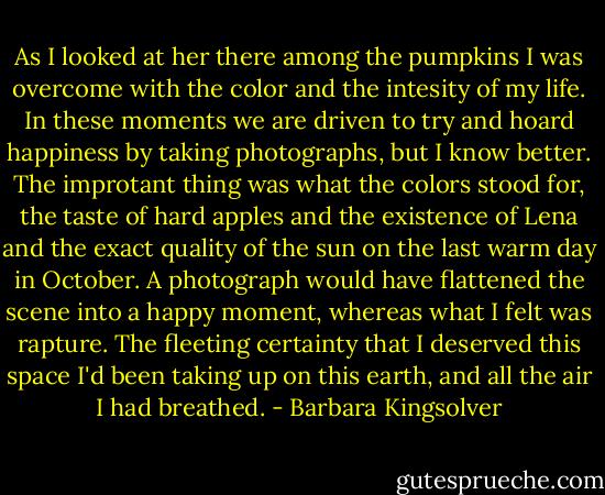 As I looked at her there among the pumpkins I was overcome with the color and the intesity of my life. In these moments we are driven to try and hoard happiness by taking photographs, but I know better. The improtant thing was what the colors stood for, the taste of hard apples and the existence of Lena and the exact quality of the sun on the last warm day in October. A photograph would have flattened the scene into a happy moment, whereas what I felt was rapture. The fleeting certainty that I deserved this space I'd been taking up on this earth, and all the air I had breathed. - Barbara Kingsolver