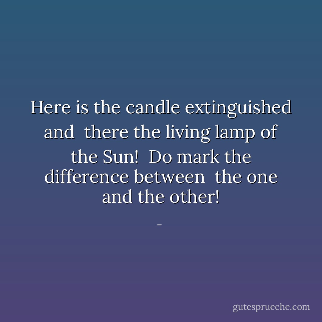 Here is the candle extinguished and <br />there the living lamp of the Sun! <br />Do mark the difference between <br />the one and the other! - 