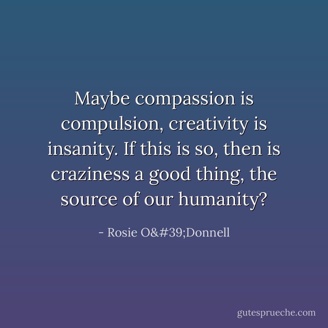 Maybe compassion is compulsion, creativity is insanity. If this is so, then is craziness a good thing, the source of our humanity? - Rosie O'Donnell