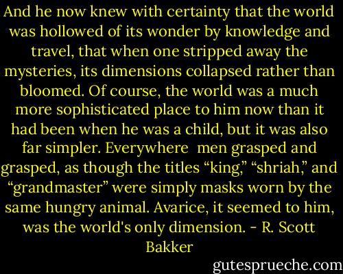 And he now knew with certainty that the world was hollowed of its wonder by knowledge and travel, that when one stripped away the mysteries, its dimensions collapsed rather than bloomed. Of course, the world was a much more sophisticated place to him now than it had been when he was a child, but it was also far simpler. Everywhere<br /> men grasped and grasped, as though the titles “king,” “shriah,” and “grandmaster” were simply masks worn by the same hungry animal. Avarice, it seemed to him, was the world's only dimension. - R. Scott Bakker
