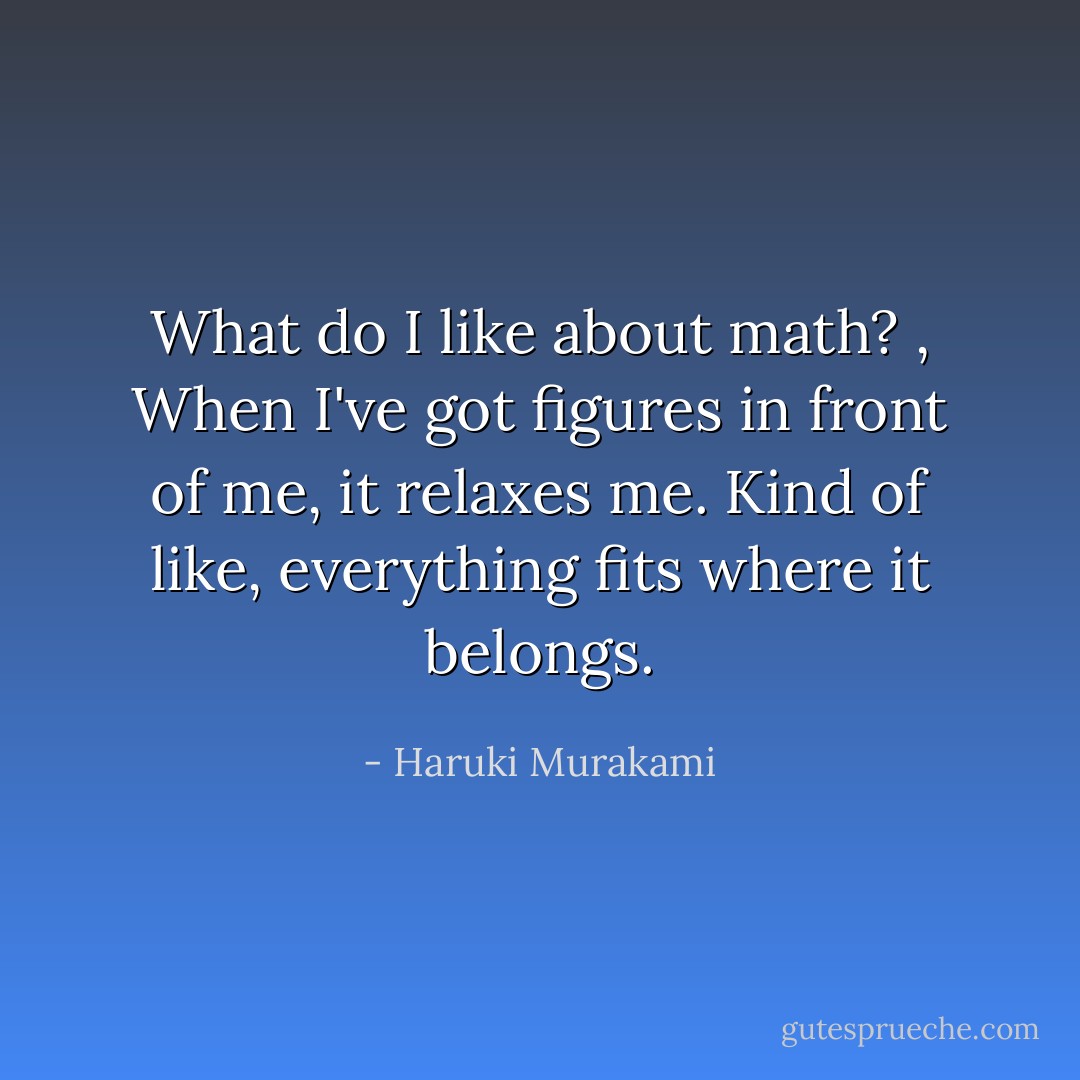 What do I like about math? , When I've got figures in front of me, it relaxes me. Kind of like, everything fits where it belongs. - Haruki Murakami