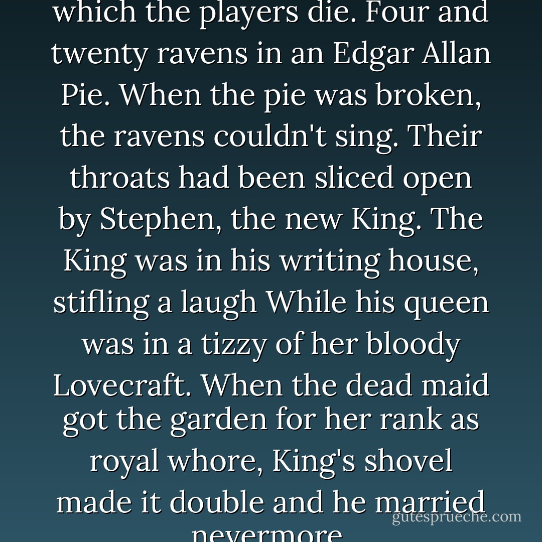 Sing a song of suspense in which the players die.<br />Four and twenty ravens in an Edgar Allan Pie.<br />When the pie was broken, the ravens couldn't sing.<br />Their throats had been sliced open by Stephen, the new King.<br />The King was in his writing house, stifling a laugh<br />While his queen was in a tizzy of her bloody Lovecraft.<br />When the dead maid got the garden for her rank as royal whore,<br />King's shovel made it double and he married nevermore. - Jessica McHugh