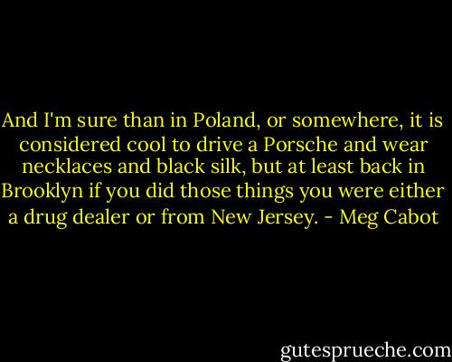 And I'm sure than in Poland, or somewhere, it is considered cool to drive a Porsche and wear necklaces and black silk, but at least back in Brooklyn if you did those things you were either a drug dealer or from New Jersey. - Meg Cabot