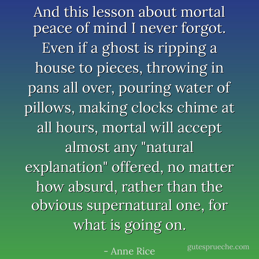 And this lesson about mortal peace of mind I never forgot. Even if a ghost is ripping a house to pieces, throwing in pans all over, pouring water of pillows, making clocks chime at all hours, mortal will accept almost any "natural explanation" offered, no matter how absurd, rather than the obvious supernatural one, for what is going on. - Anne Rice