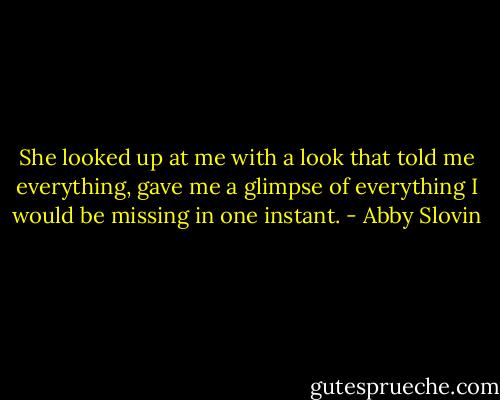 She looked up at me with a look that told me everything, gave me a glimpse of everything I would be missing in one instant. - Abby Slovin