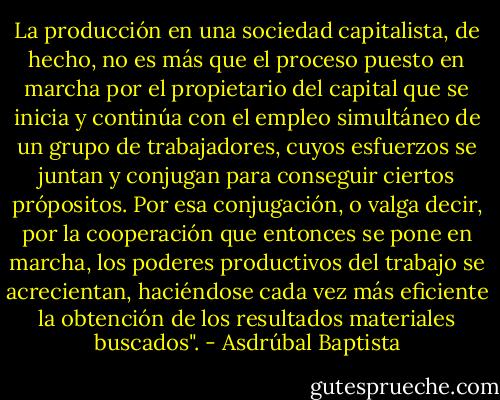La producción en una sociedad capitalista, de hecho, no es más que el proceso puesto en marcha por el propietario del capital que se inicia y continúa con el empleo simultáneo de un grupo de trabajadores, cuyos esfuerzos se juntan y conjugan para conseguir ciertos própositos. Por esa conjugación, o valga decir, por la cooperación que entonces se pone en marcha, los poderes productivos del trabajo se acrecientan, haciéndose cada vez más eficiente la obtención de los resultados materiales buscados". - Asdrúbal Baptista