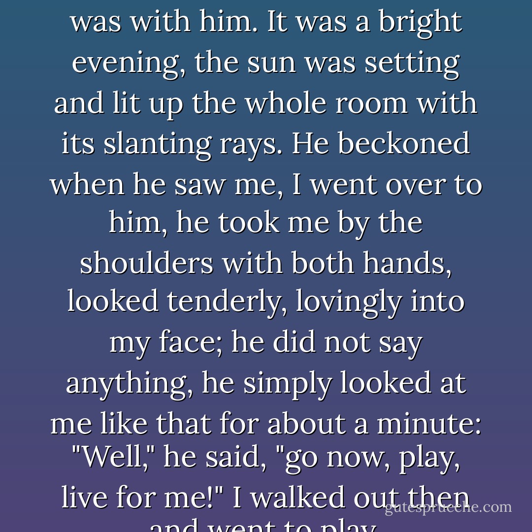 I remember once I came into his room alone, when no one was with him. It was a bright evening, the sun was setting and lit up the whole room with its slanting rays. He beckoned when he saw me, I went over to him, he took me by the shoulders with both hands, looked tenderly, lovingly into my face; he did not say anything, he simply looked at me like that for about a minute: "Well," he said, "go now, play, live for me!" I walked out then and went to play. - Fyodor Dostoevsky