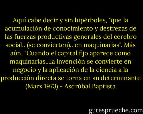 Aquí cabe decir y sin hipérboles, "que la acumulación de conocimiento y destrezas de las fuerzas productivas generales del cerebro social.. (se convierten).. en maquinarias". Más aún, "Cuando el capital fijo aparece como maquinarias...la invención se convierte en negocio y la aplicación de la ciencia a la producción directa se torna en su determinante (Marx 1973) - Asdrúbal Baptista