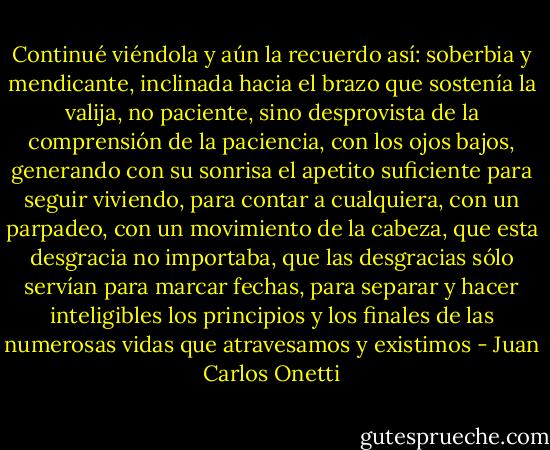 Continué viéndola y aún la recuerdo así: soberbia y mendicante, inclinada hacia el brazo que sostenía la valija, no paciente, sino desprovista de la comprensión de la paciencia, con los ojos bajos, generando con su sonrisa el apetito suficiente para seguir viviendo, para contar a cualquiera, con un parpadeo, con un movimiento de la cabeza, que esta desgracia no importaba, que las desgracias sólo servían para marcar fechas, para separar y hacer inteligibles los principios y los finales de las numerosas vidas que atravesamos y existimos - Juan Carlos Onetti