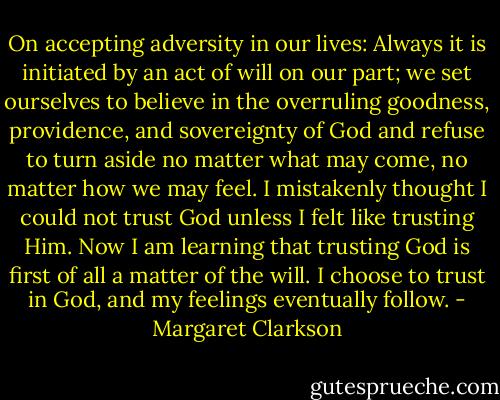 On accepting adversity in our lives: Always it is initiated by an act of will on our part; we set ourselves to believe in the overruling goodness, providence, and sovereignty of God and refuse to turn aside no matter what may come, no matter how we may feel. I mistakenly thought I could not trust God unless I felt like trusting Him. Now I am learning that trusting God is first of all a matter of the will. I choose to trust in God, and my feelings eventually follow. - Margaret Clarkson