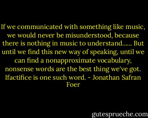 If we communicated with something like music, we would never be misunderstood, because there is nothing in music to understand...... But until we find this new way of speaking, until we can find a nonapproximate vocabulary, nonsense words are the best thing we've got. Ifactifice is one such word. - Jonathan Safran Foer