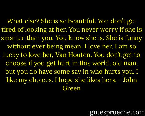 What else? She is so beautiful. You don’t get tired of looking at her. You never worry if she is smarter than you: You know she is. She is funny without ever being mean. I love her. I am so lucky to love her, Van Houten. You don’t get to choose if you get hurt in this world, old man, but you do have some say in who hurts you. I like my choices. I hope she likes hers. - John Green