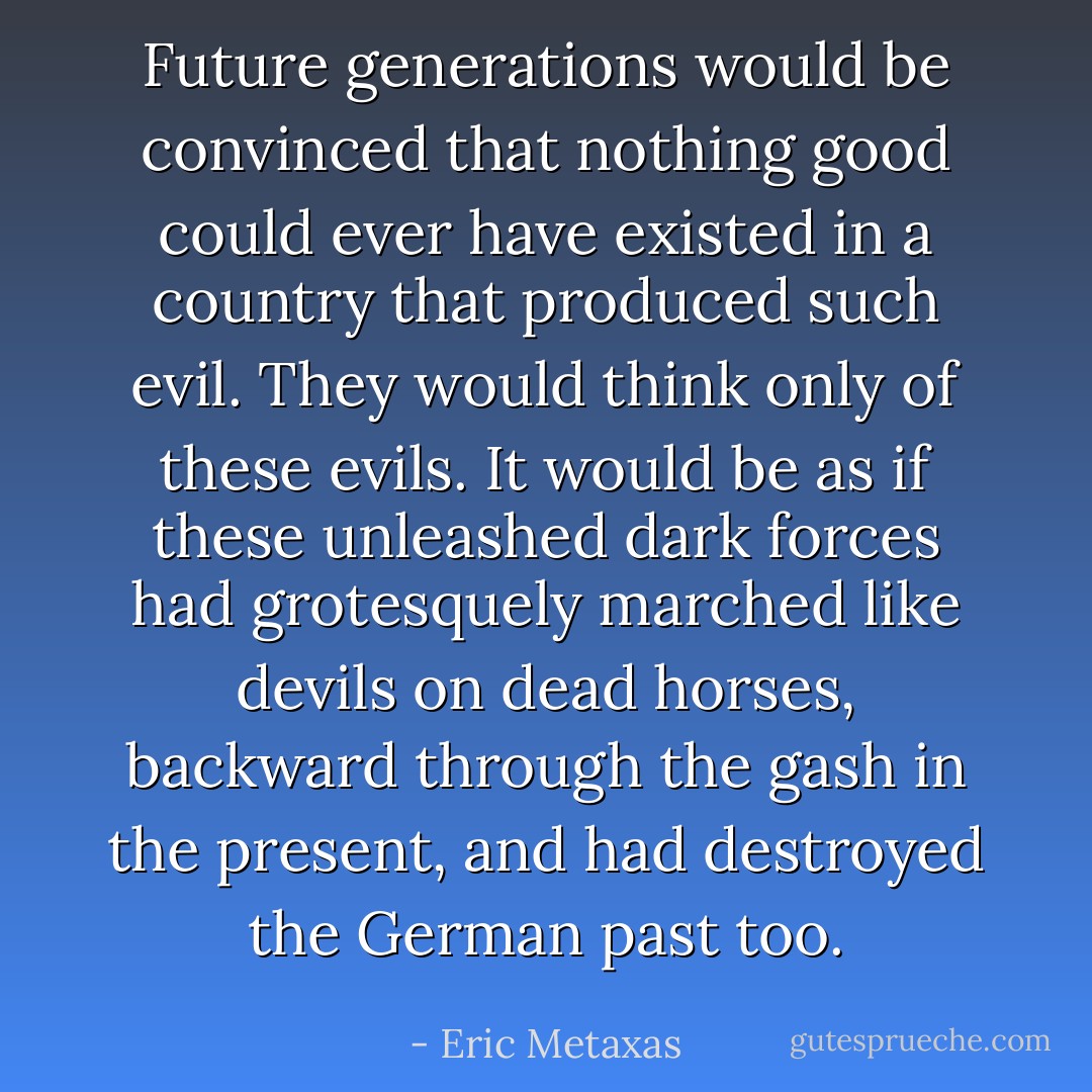 Future generations would be convinced that nothing good could ever have existed in a country that produced such evil. They would think only of these evils. It would be as if these unleashed dark forces had grotesquely marched like devils on dead horses, backward through the gash in the present, and had destroyed the German past too. - Eric Metaxas
