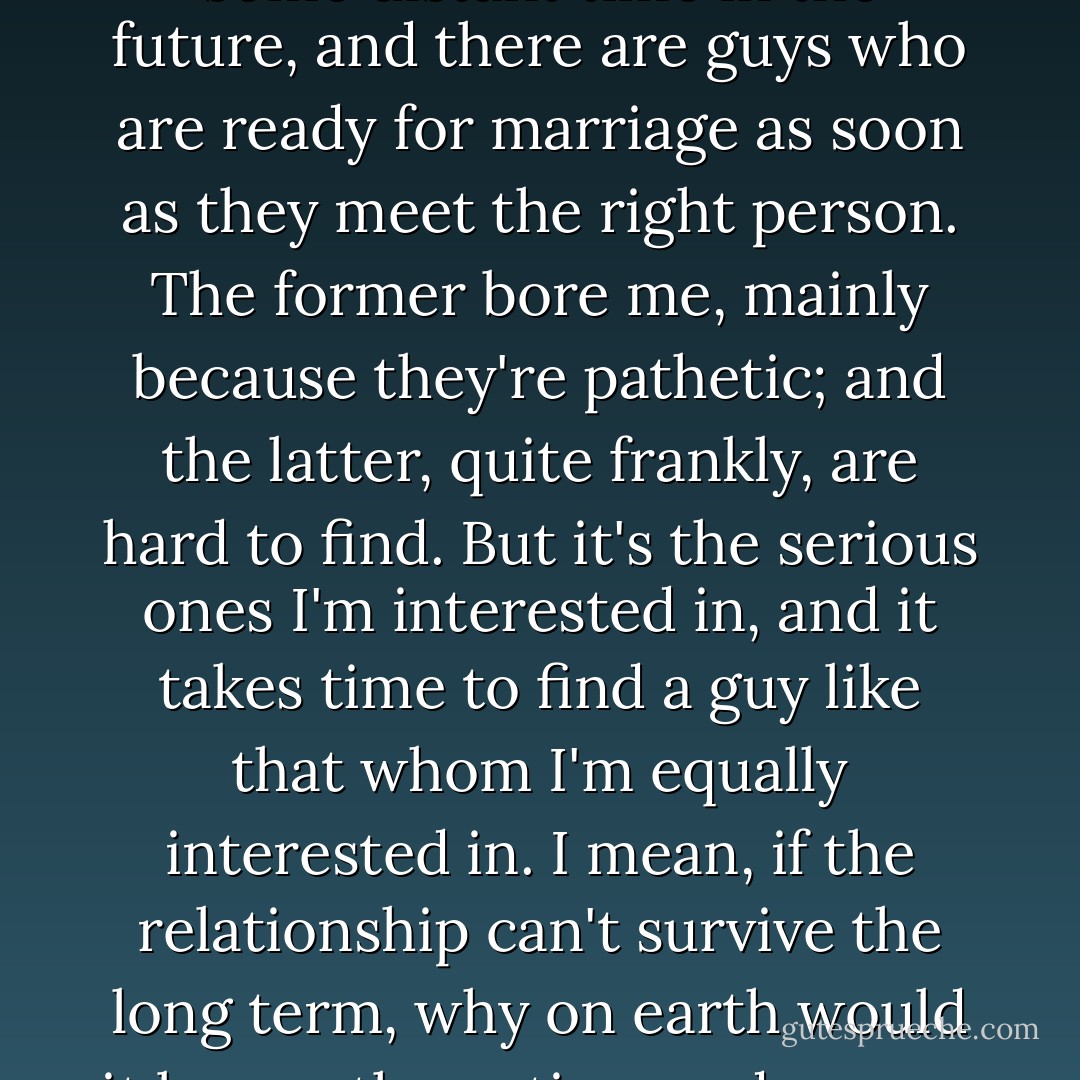 There are guys who grow up thinking they'll settle down some distant time in the future, and there are guys who are ready for marriage as soon as they meet the right person. The former bore me, mainly because they're pathetic; and the latter, quite frankly, are hard to find. But it's the serious ones I'm interested in, and it takes time to find a guy like that whom I'm equally interested in. I mean, if the relationship can't survive the long term, why on earth would it be worth my time and energy for the short term? - Nicholas Sparks