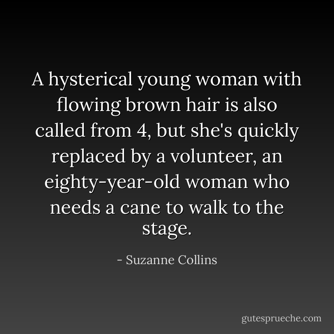 A hysterical young woman with flowing brown hair is also called from 4, but she's quickly replaced by a volunteer, an eighty-year-old woman who needs a cane to walk to the stage. - Suzanne Collins